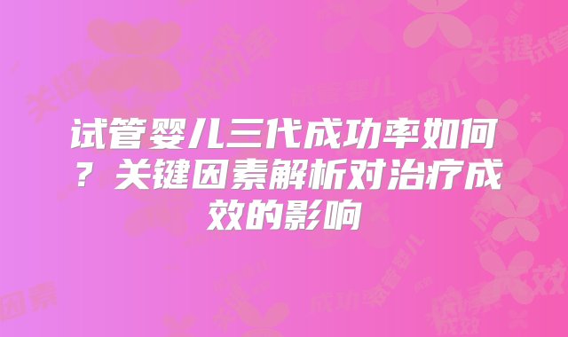 试管婴儿三代成功率如何？关键因素解析对治疗成效的影响