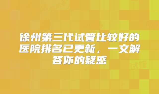 徐州第三代试管比较好的医院排名已更新，一文解答你的疑惑