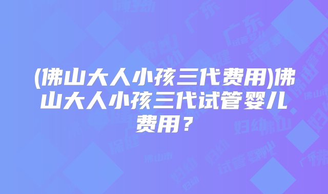 (佛山大人小孩三代费用)佛山大人小孩三代试管婴儿费用？