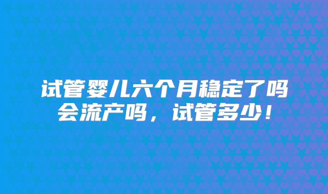 试管婴儿六个月稳定了吗会流产吗，试管多少！