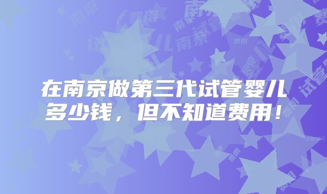 在南京做第三代试管婴儿多少钱，但不知道费用！