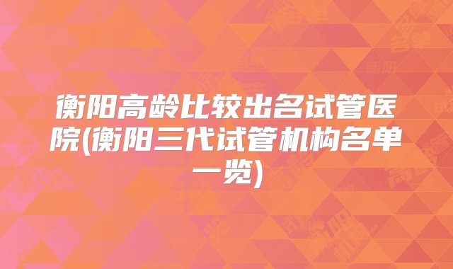 衡阳高龄比较出名试管医院(衡阳三代试管机构名单一览)