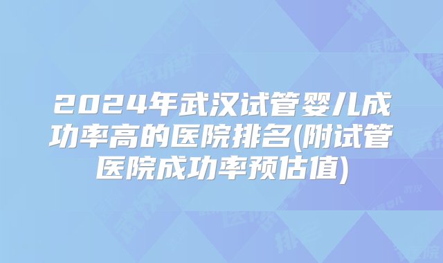 2024年武汉试管婴儿成功率高的医院排名(附试管医院成功率预估值)