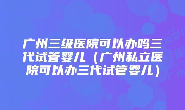 广州三级医院可以办吗三代试管婴儿（广州私立医院可以办三代试管婴儿）