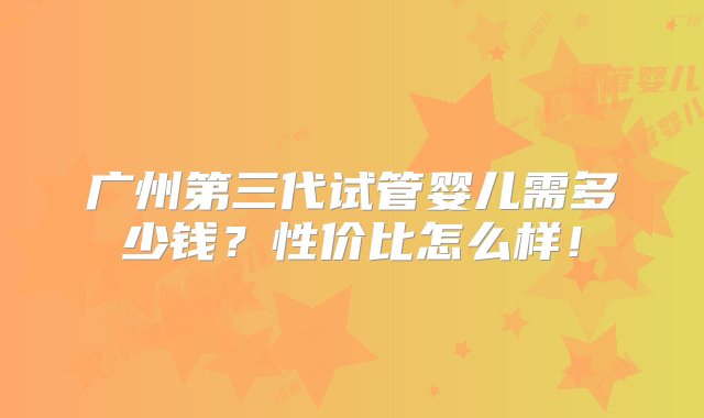 广州第三代试管婴儿需多少钱？性价比怎么样！