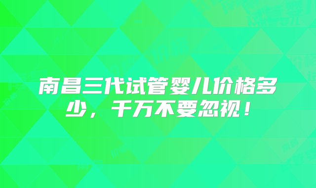 南昌三代试管婴儿价格多少，千万不要忽视！