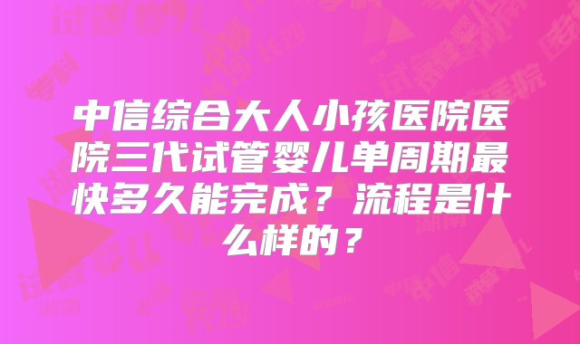 中信综合大人小孩医院医院三代试管婴儿单周期最快多久能完成？流程是什么样的？