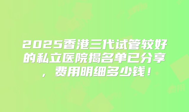 2025香港三代试管较好的私立医院揭名单已分享，费用明细多少钱！