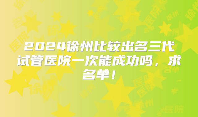 2024徐州比较出名三代试管医院一次能成功吗，求名单！