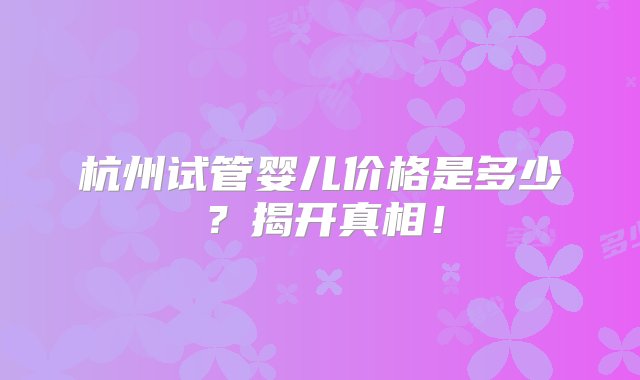 杭州试管婴儿价格是多少？揭开真相！