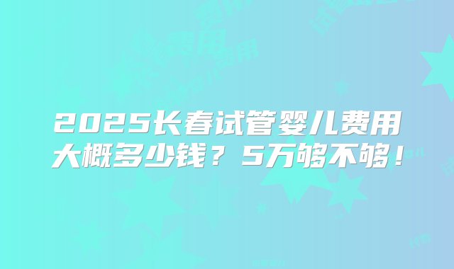 2025长春试管婴儿费用大概多少钱？5万够不够！