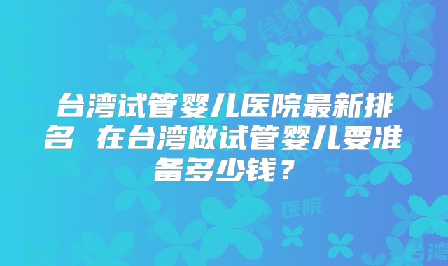 台湾试管婴儿医院最新排名 在台湾做试管婴儿要准备多少钱？