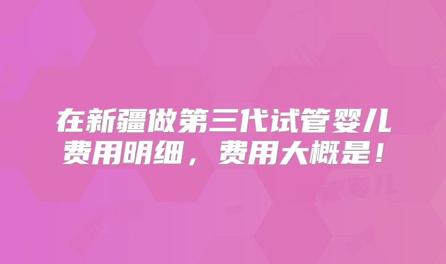 在新疆做第三代试管婴儿费用明细，费用大概是！