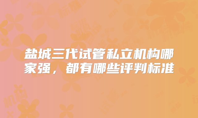 盐城三代试管私立机构哪家强，都有哪些评判标准