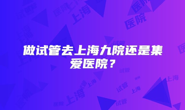 做试管去上海九院还是集爱医院？