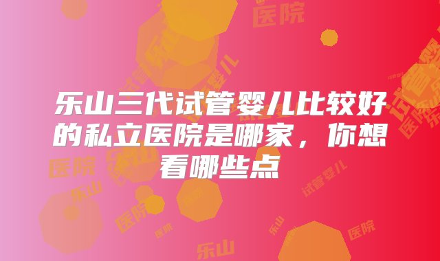 乐山三代试管婴儿比较好的私立医院是哪家，你想看哪些点