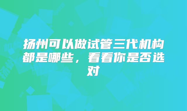 扬州可以做试管三代机构都是哪些，看看你是否选对