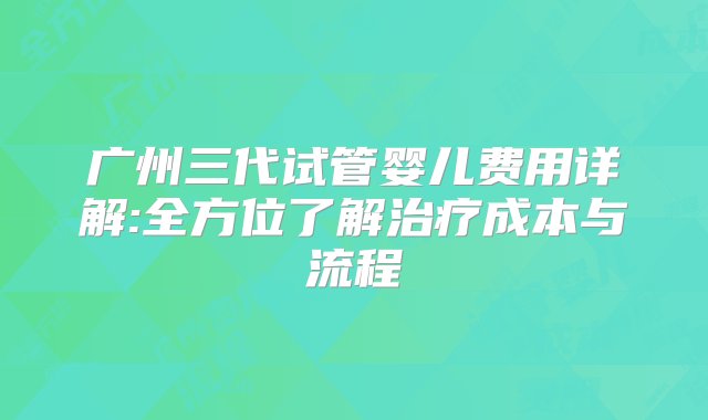 广州三代试管婴儿费用详解:全方位了解治疗成本与流程