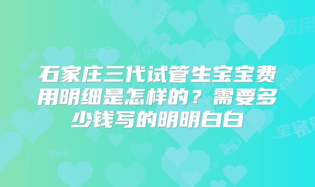 石家庄三代试管生宝宝费用明细是怎样的？需要多少钱写的明明白白