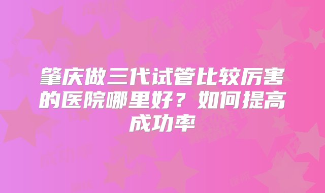 肇庆做三代试管比较厉害的医院哪里好？如何提高成功率