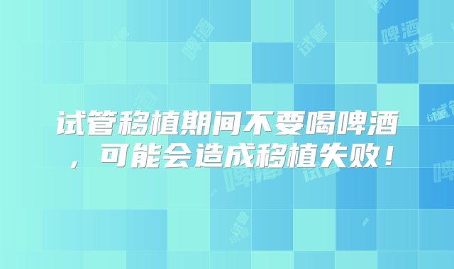 试管移植期间不要喝啤酒，可能会造成移植失败！