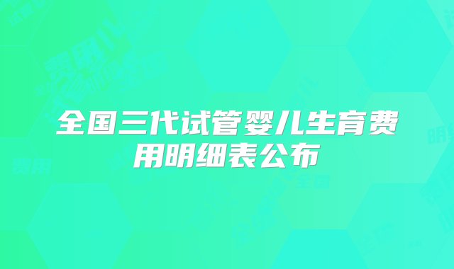 全国三代试管婴儿生育费用明细表公布