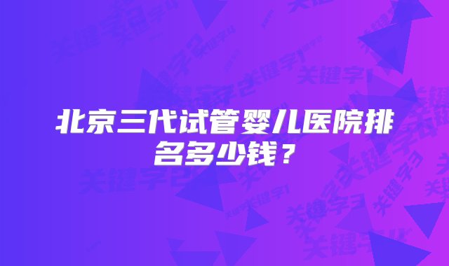 北京三代试管婴儿医院排名多少钱？