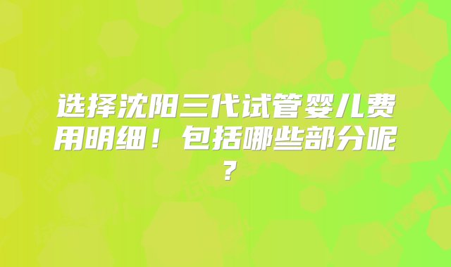 选择沈阳三代试管婴儿费用明细！包括哪些部分呢？