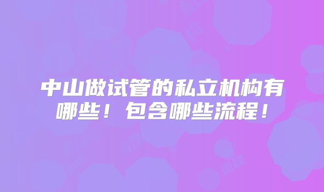 中山做试管的私立机构有哪些！包含哪些流程！