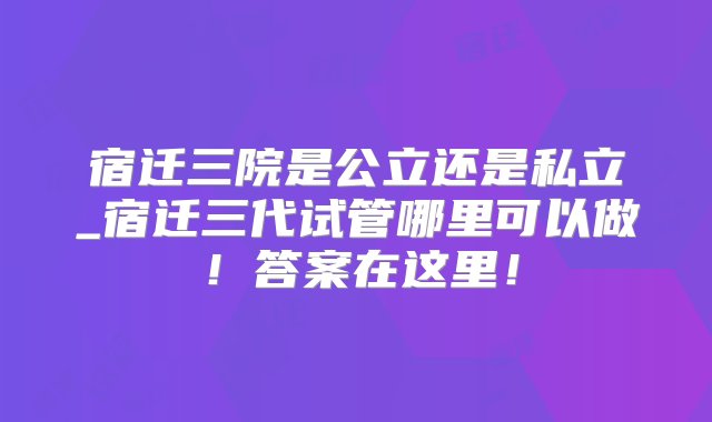 宿迁三院是公立还是私立_宿迁三代试管哪里可以做！答案在这里！