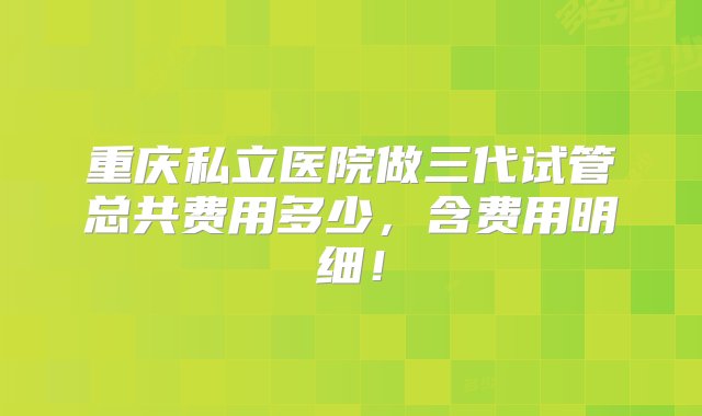 重庆私立医院做三代试管总共费用多少，含费用明细！