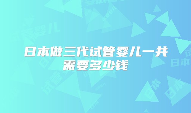 日本做三代试管婴儿一共需要多少钱