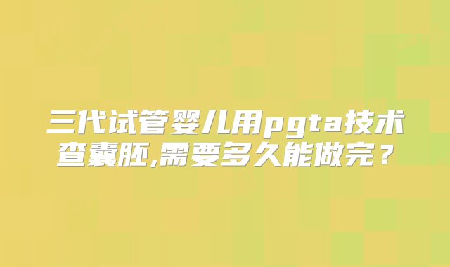 三代试管婴儿用pgta技术查囊胚,需要多久能做完？