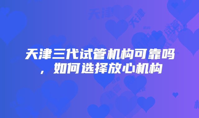 天津三代试管机构可靠吗，如何选择放心机构