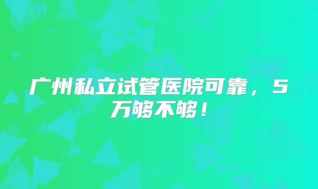 广州私立试管医院可靠，5万够不够！