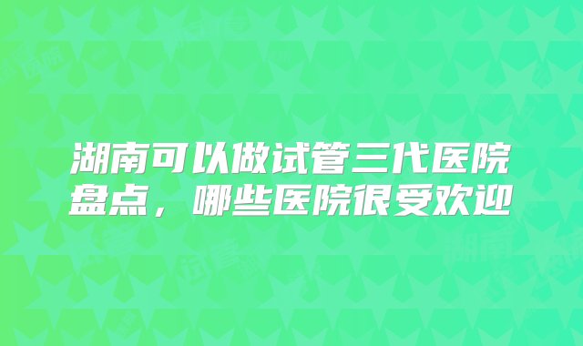 湖南可以做试管三代医院盘点，哪些医院很受欢迎