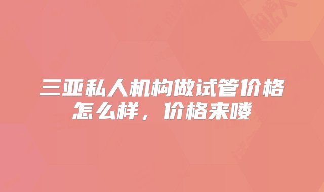 三亚私人机构做试管价格怎么样，价格来喽