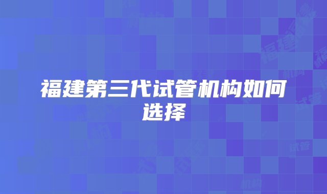 福建第三代试管机构如何选择