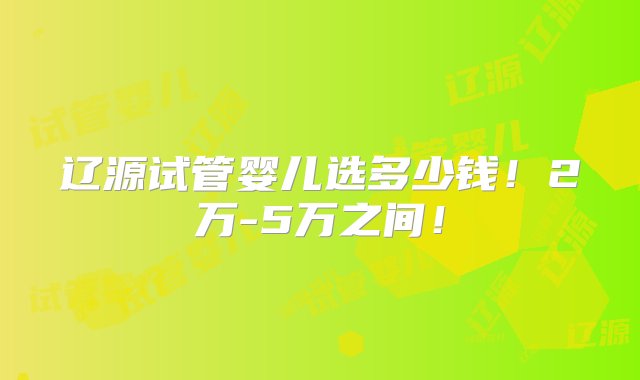 辽源试管婴儿选多少钱！2万-5万之间！