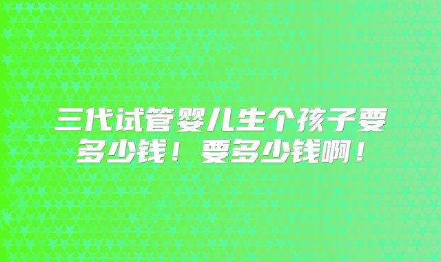 三代试管婴儿生个孩子要多少钱！要多少钱啊！