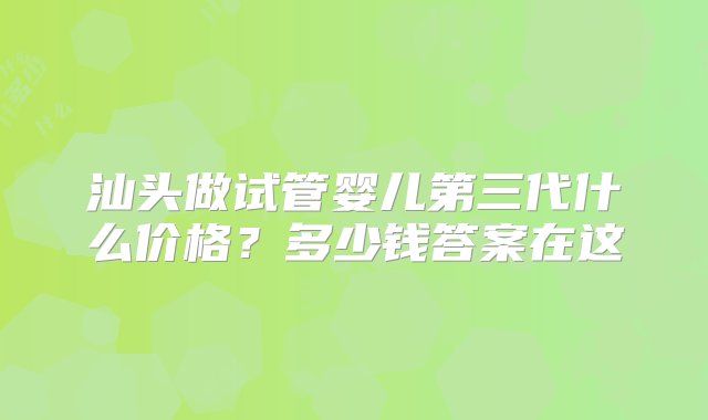 汕头做试管婴儿第三代什么价格？多少钱答案在这