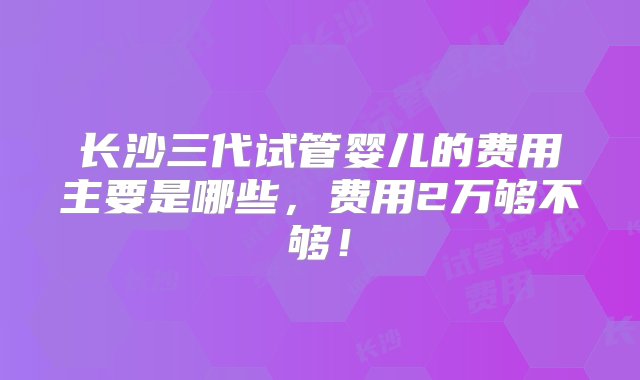 长沙三代试管婴儿的费用主要是哪些，费用2万够不够！