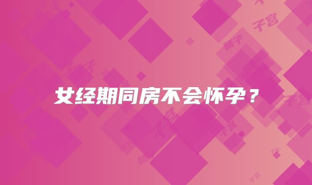 女经期同房不会怀孕？