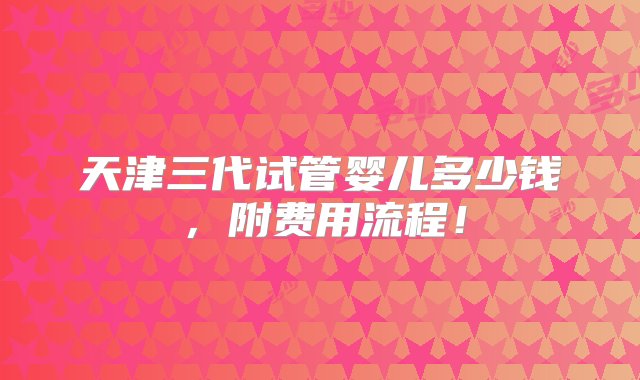 天津三代试管婴儿多少钱，附费用流程！