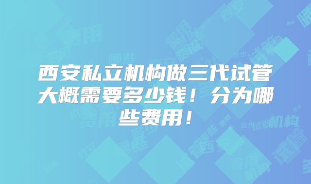 西安私立机构做三代试管大概需要多少钱！分为哪些费用！