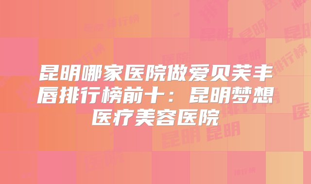 昆明哪家医院做爱贝芙丰唇排行榜前十：昆明梦想医疗美容医院