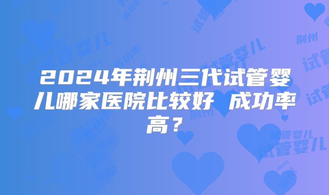 2024年荆州三代试管婴儿哪家医院比较好 成功率高？