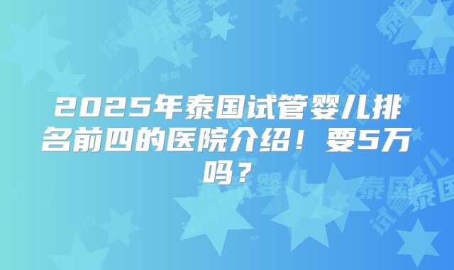 2025年泰国试管婴儿排名前四的医院介绍！要5万吗？