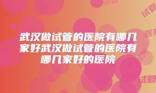 武汉做试管的医院有哪几家好武汉做试管的医院有哪几家好的医院