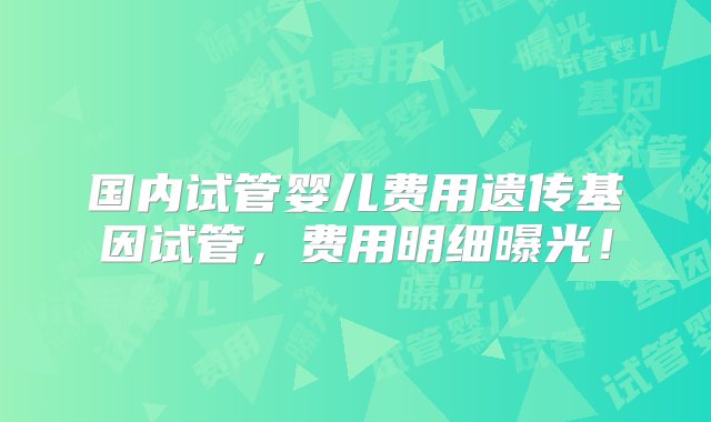 国内试管婴儿费用遗传基因试管，费用明细曝光！